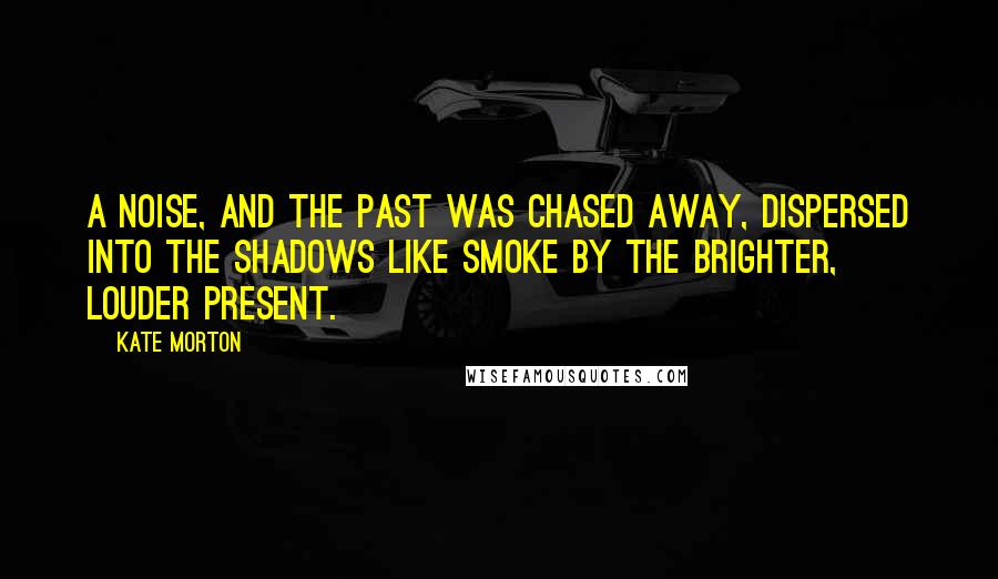 Kate Morton Quotes: A noise, and the past was chased away, dispersed into the shadows like smoke by the brighter, louder present.