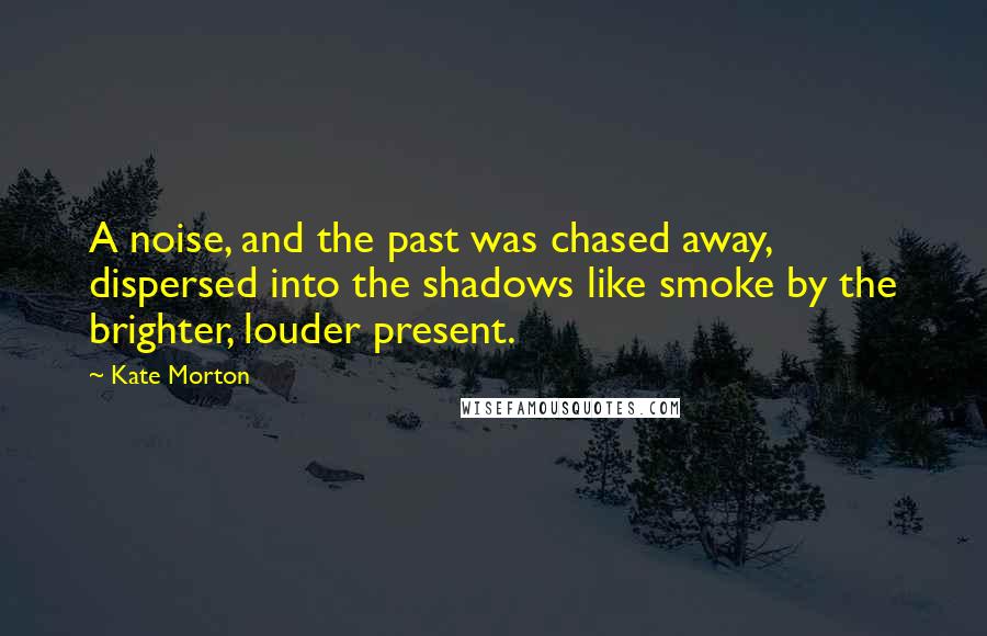 Kate Morton Quotes: A noise, and the past was chased away, dispersed into the shadows like smoke by the brighter, louder present.