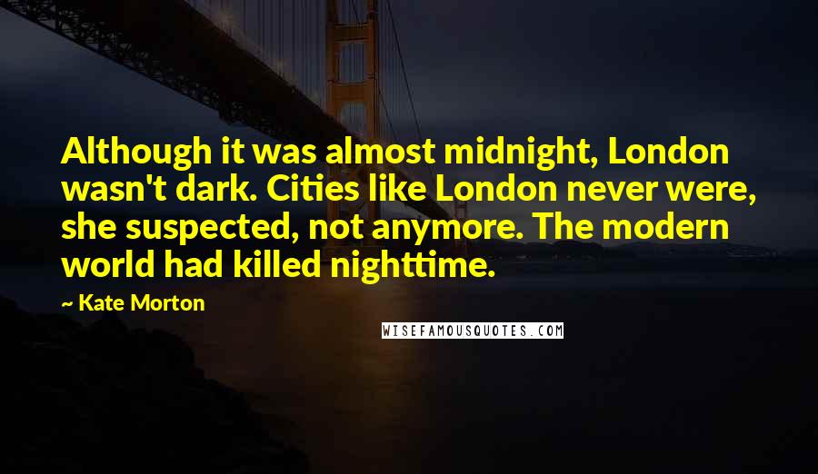 Kate Morton Quotes: Although it was almost midnight, London wasn't dark. Cities like London never were, she suspected, not anymore. The modern world had killed nighttime.