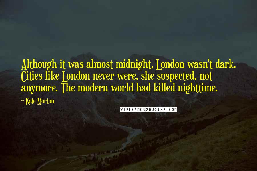 Kate Morton Quotes: Although it was almost midnight, London wasn't dark. Cities like London never were, she suspected, not anymore. The modern world had killed nighttime.