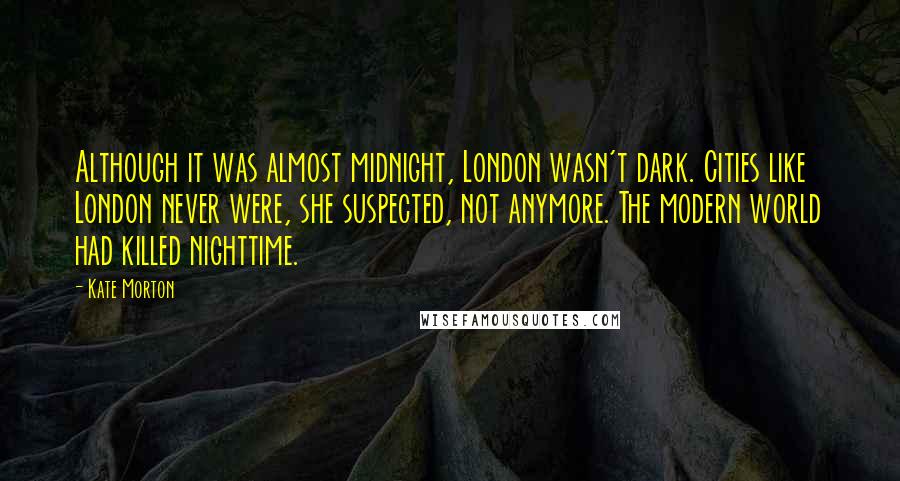 Kate Morton Quotes: Although it was almost midnight, London wasn't dark. Cities like London never were, she suspected, not anymore. The modern world had killed nighttime.