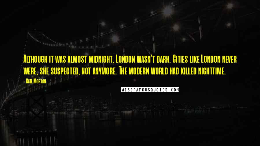 Kate Morton Quotes: Although it was almost midnight, London wasn't dark. Cities like London never were, she suspected, not anymore. The modern world had killed nighttime.
