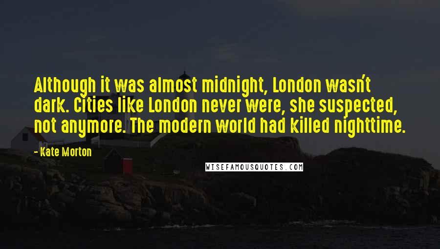 Kate Morton Quotes: Although it was almost midnight, London wasn't dark. Cities like London never were, she suspected, not anymore. The modern world had killed nighttime.