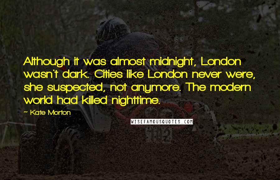 Kate Morton Quotes: Although it was almost midnight, London wasn't dark. Cities like London never were, she suspected, not anymore. The modern world had killed nighttime.