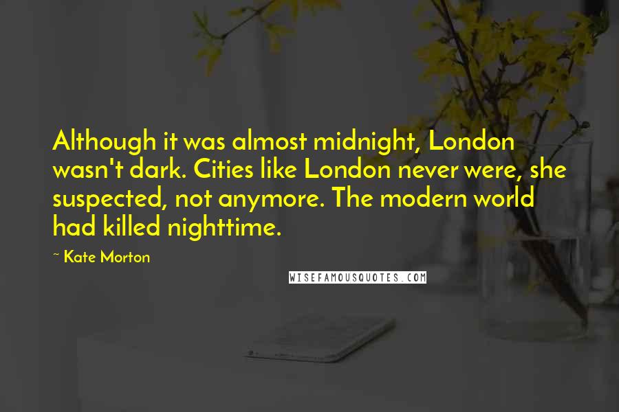 Kate Morton Quotes: Although it was almost midnight, London wasn't dark. Cities like London never were, she suspected, not anymore. The modern world had killed nighttime.