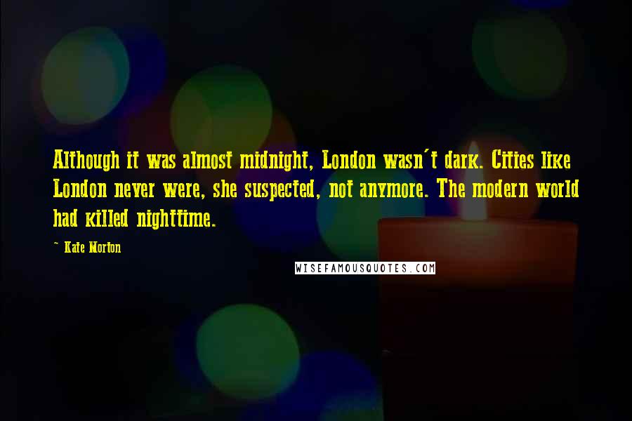 Kate Morton Quotes: Although it was almost midnight, London wasn't dark. Cities like London never were, she suspected, not anymore. The modern world had killed nighttime.