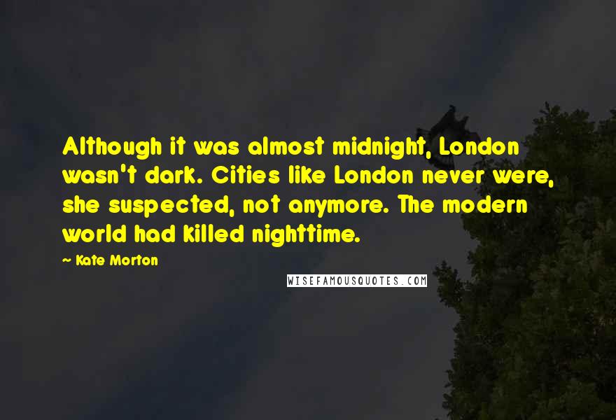 Kate Morton Quotes: Although it was almost midnight, London wasn't dark. Cities like London never were, she suspected, not anymore. The modern world had killed nighttime.