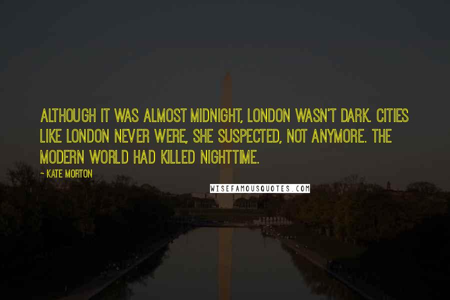 Kate Morton Quotes: Although it was almost midnight, London wasn't dark. Cities like London never were, she suspected, not anymore. The modern world had killed nighttime.