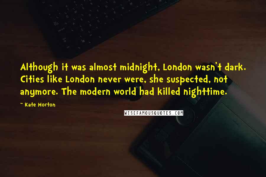 Kate Morton Quotes: Although it was almost midnight, London wasn't dark. Cities like London never were, she suspected, not anymore. The modern world had killed nighttime.