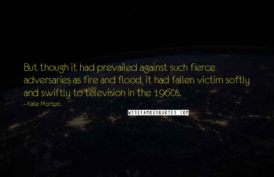 Kate Morton Quotes: But though it had prevailed against such fierce adversaries as fire and flood, it had fallen victim softly and swiftly to television in the 1960's.