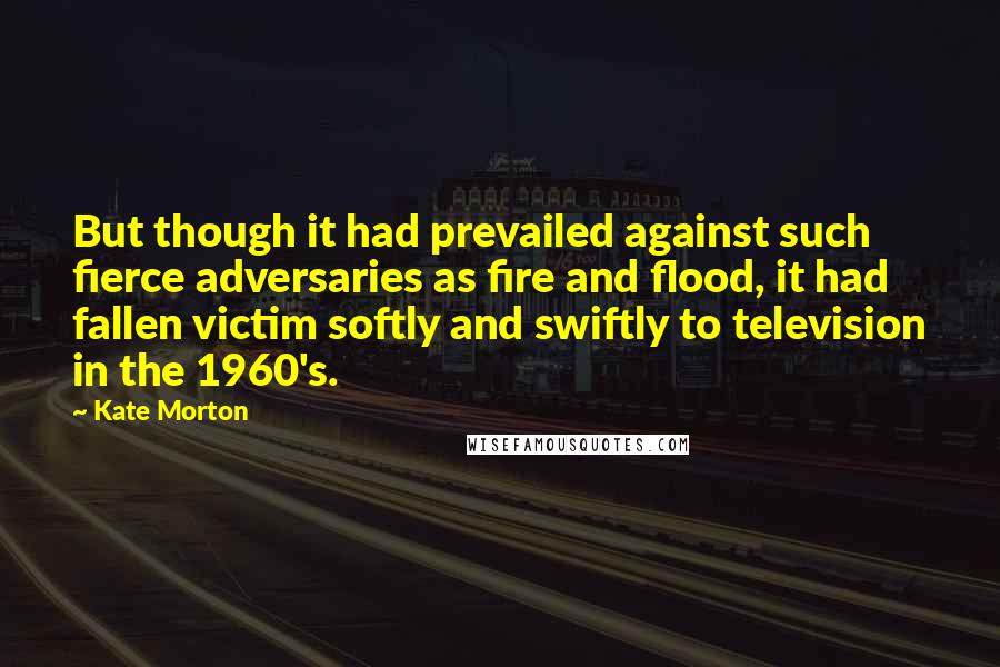 Kate Morton Quotes: But though it had prevailed against such fierce adversaries as fire and flood, it had fallen victim softly and swiftly to television in the 1960's.