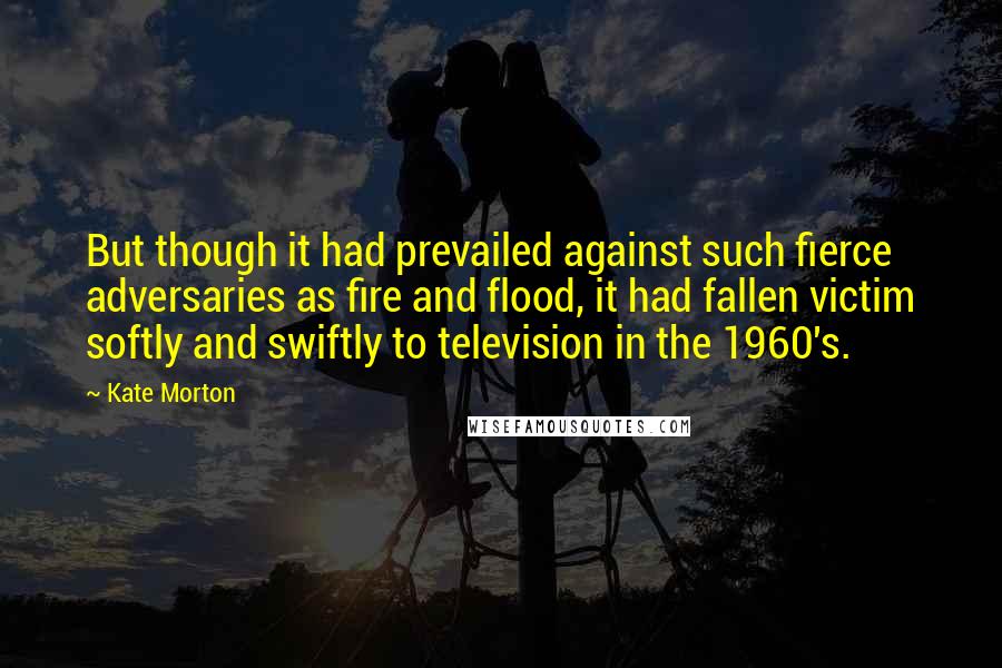 Kate Morton Quotes: But though it had prevailed against such fierce adversaries as fire and flood, it had fallen victim softly and swiftly to television in the 1960's.