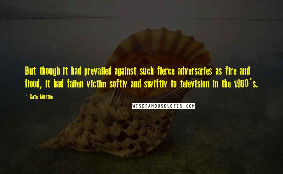 Kate Morton Quotes: But though it had prevailed against such fierce adversaries as fire and flood, it had fallen victim softly and swiftly to television in the 1960's.