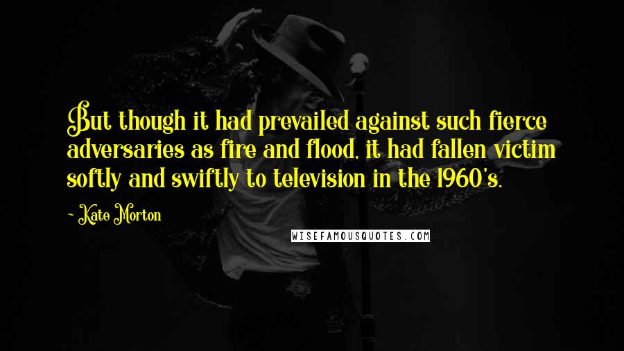 Kate Morton Quotes: But though it had prevailed against such fierce adversaries as fire and flood, it had fallen victim softly and swiftly to television in the 1960's.