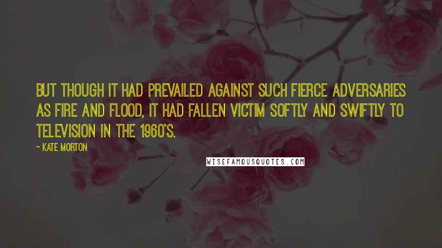 Kate Morton Quotes: But though it had prevailed against such fierce adversaries as fire and flood, it had fallen victim softly and swiftly to television in the 1960's.