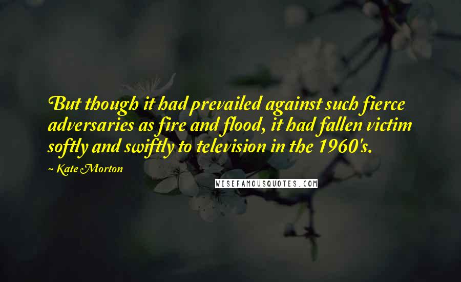 Kate Morton Quotes: But though it had prevailed against such fierce adversaries as fire and flood, it had fallen victim softly and swiftly to television in the 1960's.