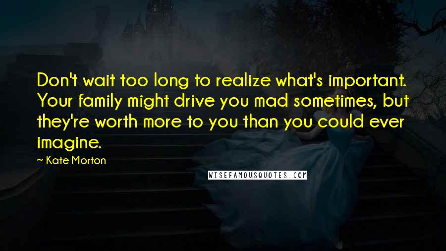 Kate Morton Quotes: Don't wait too long to realize what's important. Your family might drive you mad sometimes, but they're worth more to you than you could ever imagine.
