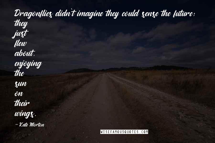 Kate Morton Quotes: Dragonflies didn't imagine they could sense the future; they just flew about, enjoying the sun on their wings.