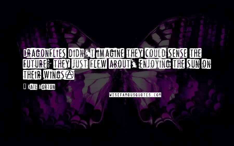 Kate Morton Quotes: Dragonflies didn't imagine they could sense the future; they just flew about, enjoying the sun on their wings.