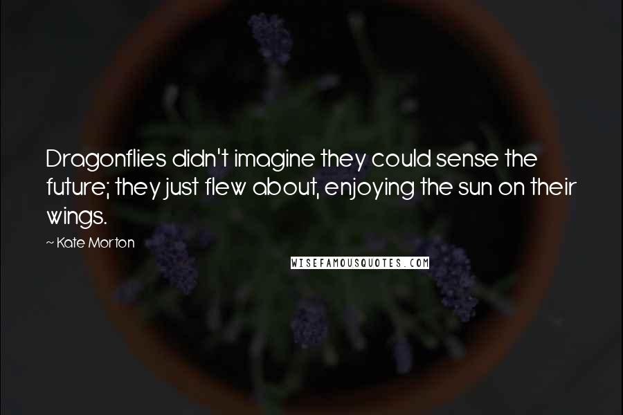 Kate Morton Quotes: Dragonflies didn't imagine they could sense the future; they just flew about, enjoying the sun on their wings.