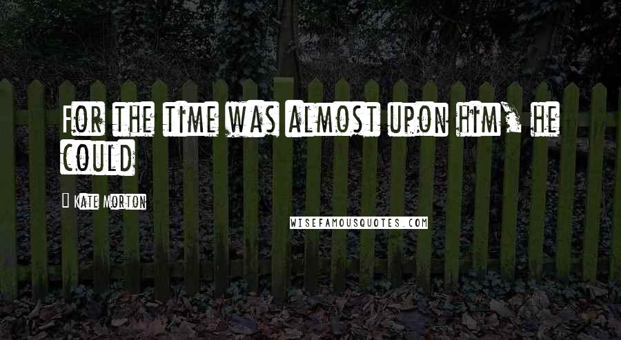 Kate Morton Quotes: For the time was almost upon him, he could