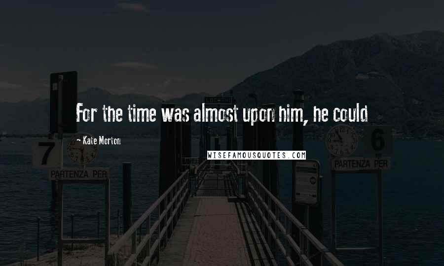 Kate Morton Quotes: For the time was almost upon him, he could