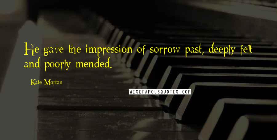 Kate Morton Quotes: He gave the impression of sorrow past, deeply felt and poorly mended.