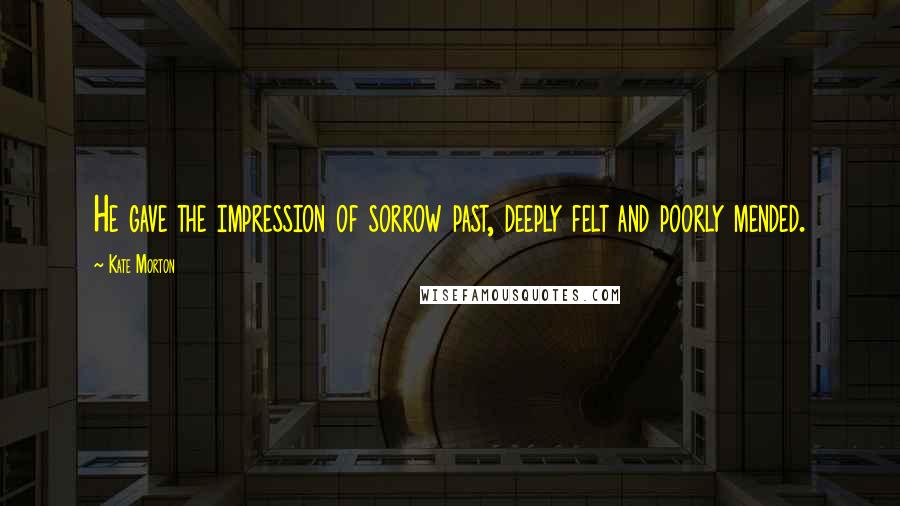 Kate Morton Quotes: He gave the impression of sorrow past, deeply felt and poorly mended.