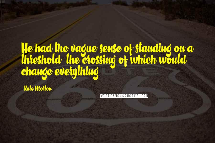 Kate Morton Quotes: He had the vague sense of standing on a threshold, the crossing of which would change everything.