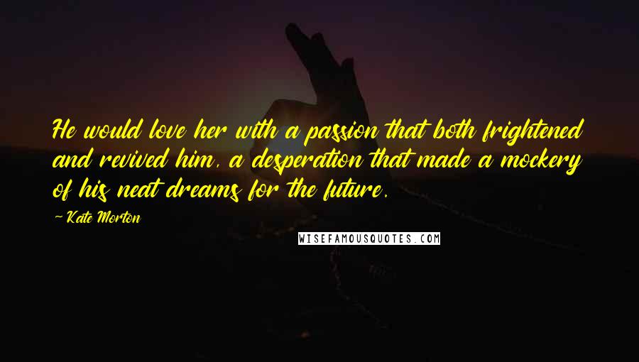 Kate Morton Quotes: He would love her with a passion that both frightened and revived him, a desperation that made a mockery of his neat dreams for the future.