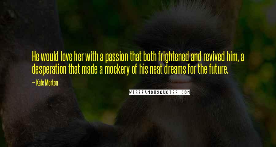 Kate Morton Quotes: He would love her with a passion that both frightened and revived him, a desperation that made a mockery of his neat dreams for the future.