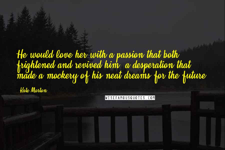 Kate Morton Quotes: He would love her with a passion that both frightened and revived him, a desperation that made a mockery of his neat dreams for the future.