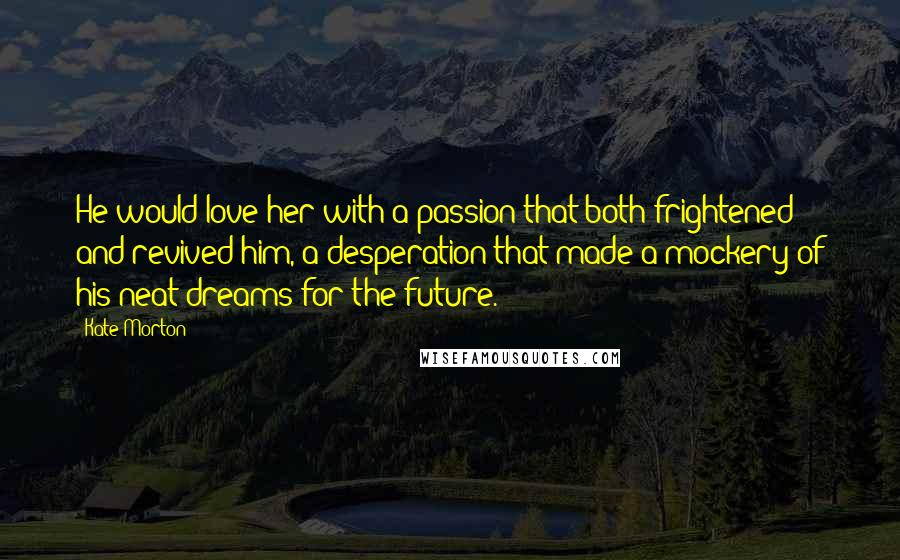 Kate Morton Quotes: He would love her with a passion that both frightened and revived him, a desperation that made a mockery of his neat dreams for the future.
