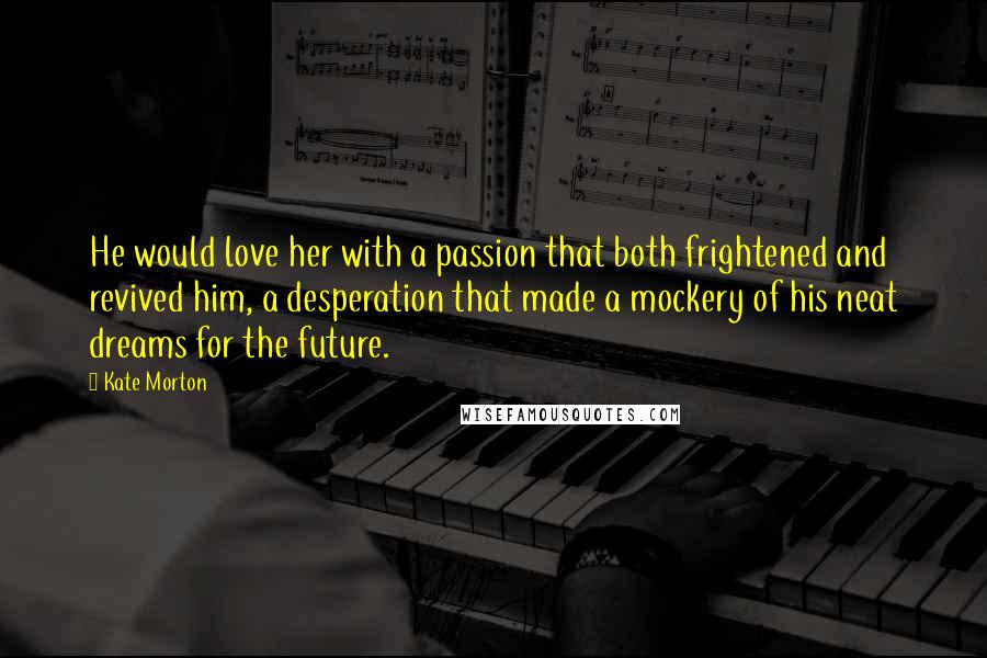 Kate Morton Quotes: He would love her with a passion that both frightened and revived him, a desperation that made a mockery of his neat dreams for the future.