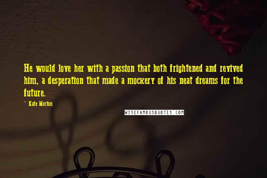 Kate Morton Quotes: He would love her with a passion that both frightened and revived him, a desperation that made a mockery of his neat dreams for the future.