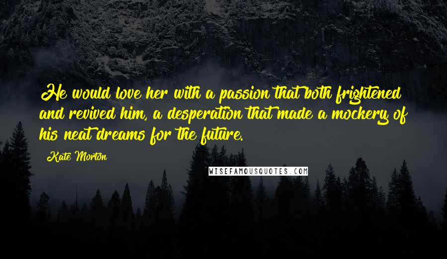 Kate Morton Quotes: He would love her with a passion that both frightened and revived him, a desperation that made a mockery of his neat dreams for the future.