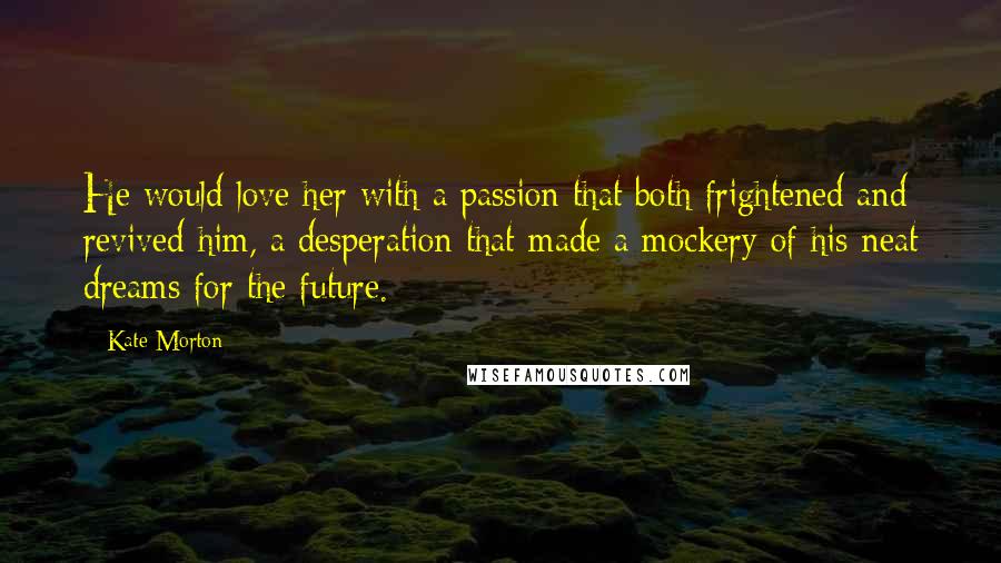 Kate Morton Quotes: He would love her with a passion that both frightened and revived him, a desperation that made a mockery of his neat dreams for the future.