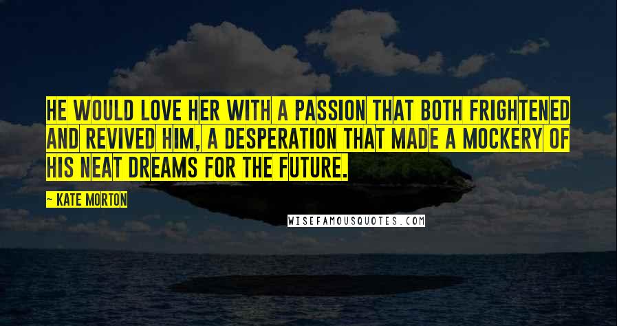Kate Morton Quotes: He would love her with a passion that both frightened and revived him, a desperation that made a mockery of his neat dreams for the future.