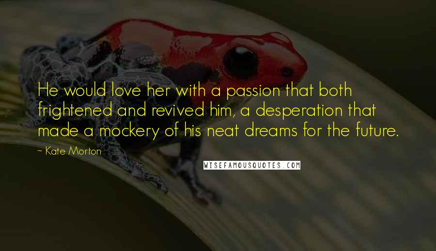 Kate Morton Quotes: He would love her with a passion that both frightened and revived him, a desperation that made a mockery of his neat dreams for the future.