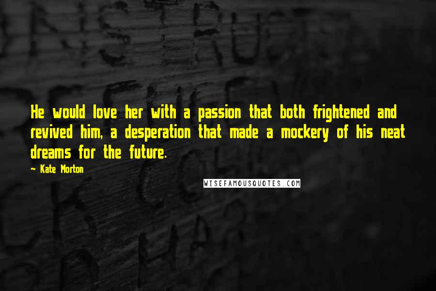 Kate Morton Quotes: He would love her with a passion that both frightened and revived him, a desperation that made a mockery of his neat dreams for the future.