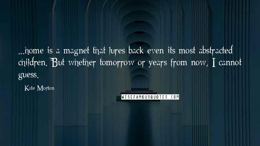 Kate Morton Quotes: ...home is a magnet that lures back even its most abstracted children. But whether tomorrow or years from now, I cannot guess.