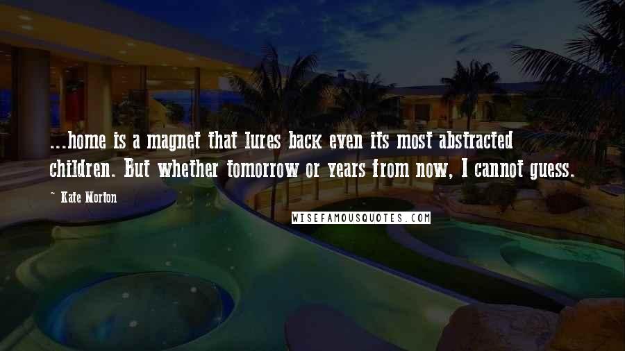 Kate Morton Quotes: ...home is a magnet that lures back even its most abstracted children. But whether tomorrow or years from now, I cannot guess.