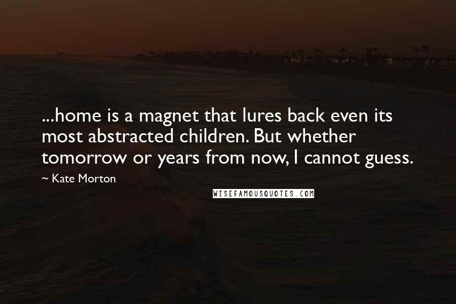 Kate Morton Quotes: ...home is a magnet that lures back even its most abstracted children. But whether tomorrow or years from now, I cannot guess.