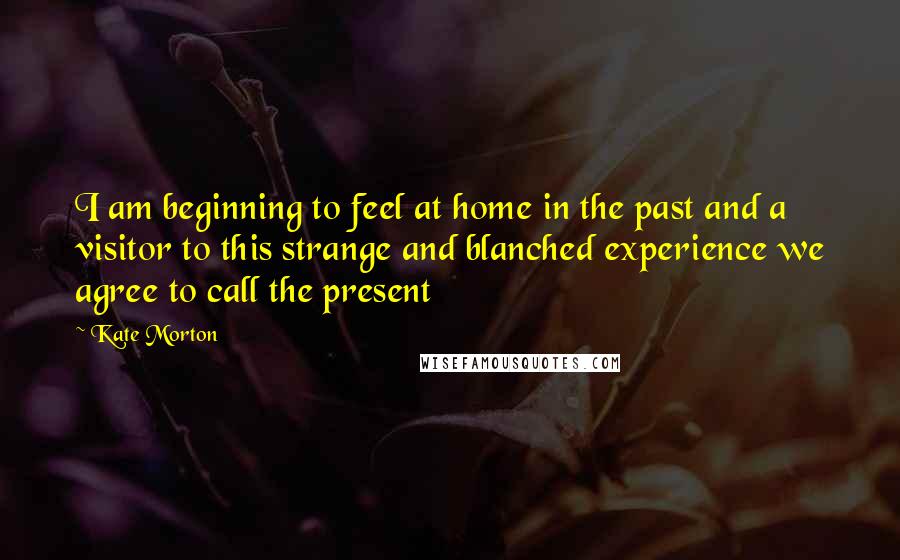 Kate Morton Quotes: I am beginning to feel at home in the past and a visitor to this strange and blanched experience we agree to call the present