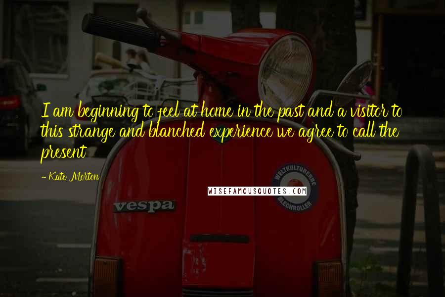 Kate Morton Quotes: I am beginning to feel at home in the past and a visitor to this strange and blanched experience we agree to call the present