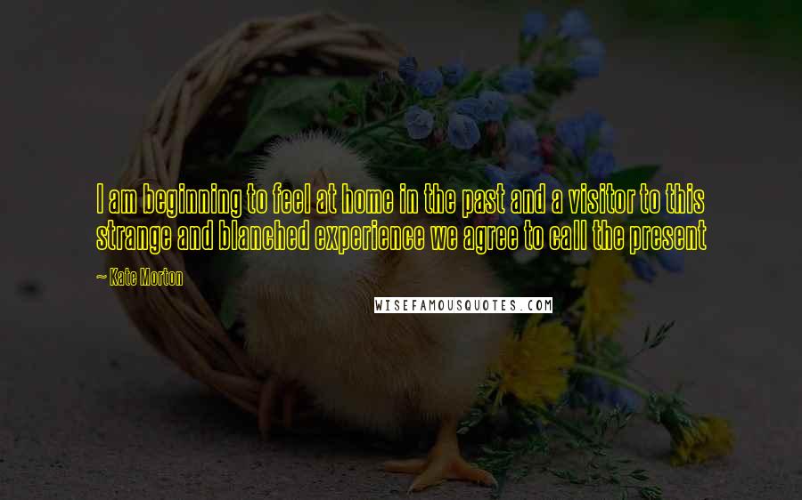 Kate Morton Quotes: I am beginning to feel at home in the past and a visitor to this strange and blanched experience we agree to call the present