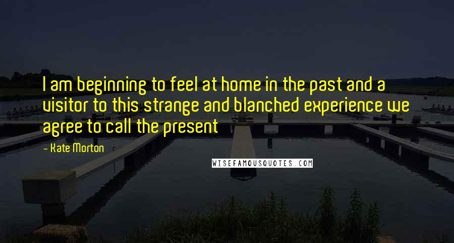 Kate Morton Quotes: I am beginning to feel at home in the past and a visitor to this strange and blanched experience we agree to call the present