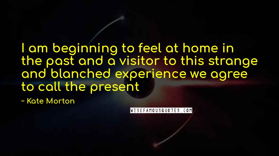 Kate Morton Quotes: I am beginning to feel at home in the past and a visitor to this strange and blanched experience we agree to call the present