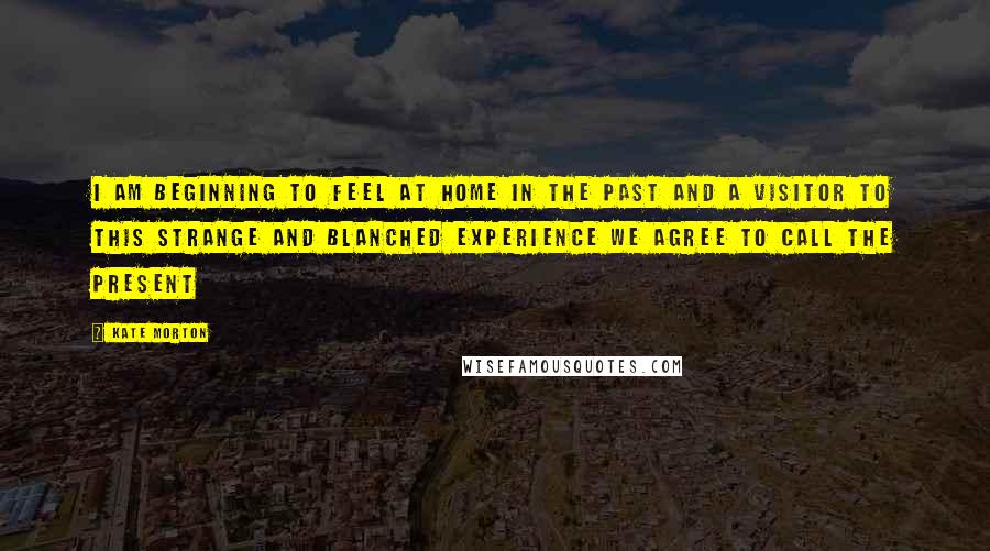 Kate Morton Quotes: I am beginning to feel at home in the past and a visitor to this strange and blanched experience we agree to call the present