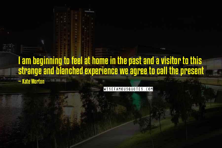 Kate Morton Quotes: I am beginning to feel at home in the past and a visitor to this strange and blanched experience we agree to call the present